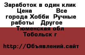 Заработок в один клик › Цена ­ 1 000 - Все города Хобби. Ручные работы » Другое   . Тюменская обл.,Тобольск г.